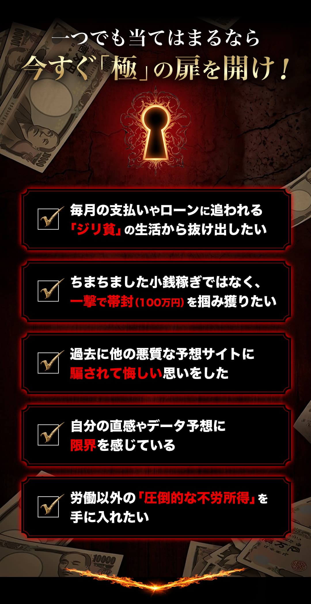 一つでも当てはまるなら今すぐ「極」の扉を開け！ 毎月の支払いやローンに追われる「ジリ貧」の生活から抜け出したい ちまちました小銭稼ぎではなく、一撃で帯封（100万円）を掴み獲りたい 過去に他の悪質な予想サイトに騙されて悔しい思いをした 自分の直感やデータ予想に限界を感じている 労働以外の「圧倒的な不労所得」を手に入れたい