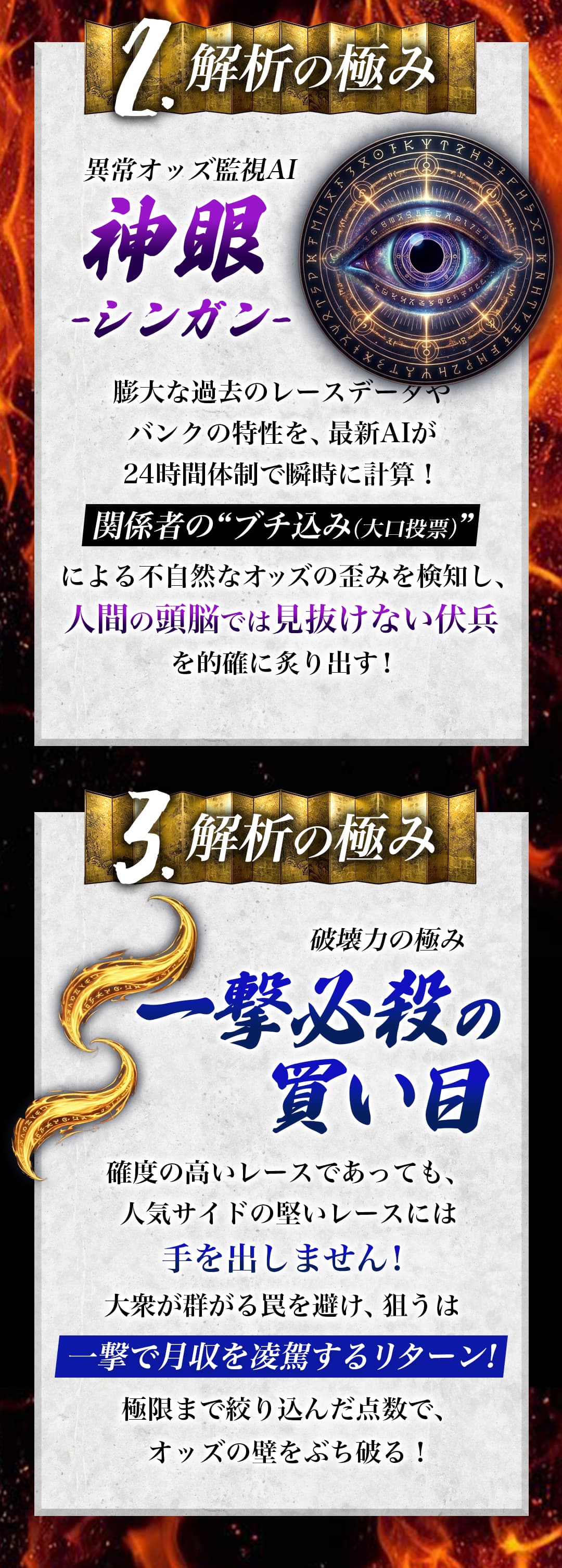 2.解析の極み 異常オッズ監視AI 神眼 -シンガン- 膨大な過去のレースデータやバンクの特性を、最新AIが24時間体制で瞬時に計算！関係者の“ブチ込み（大口投票）”による不自然なオッズの歪みを検知し、人間の頭脳では見抜けない伏兵を的確に炙り出す！ 3.解析の極み 破壊力の極み 一撃必殺の買い目 確度の高いレースであっても、人気サイドの堅いレースには手を出しません！大衆が群がる罠を避け、狙うは一撃で月収を凌駕するリターン!極限まで絞り込んだ点数で、オッズの壁をぶち破る！