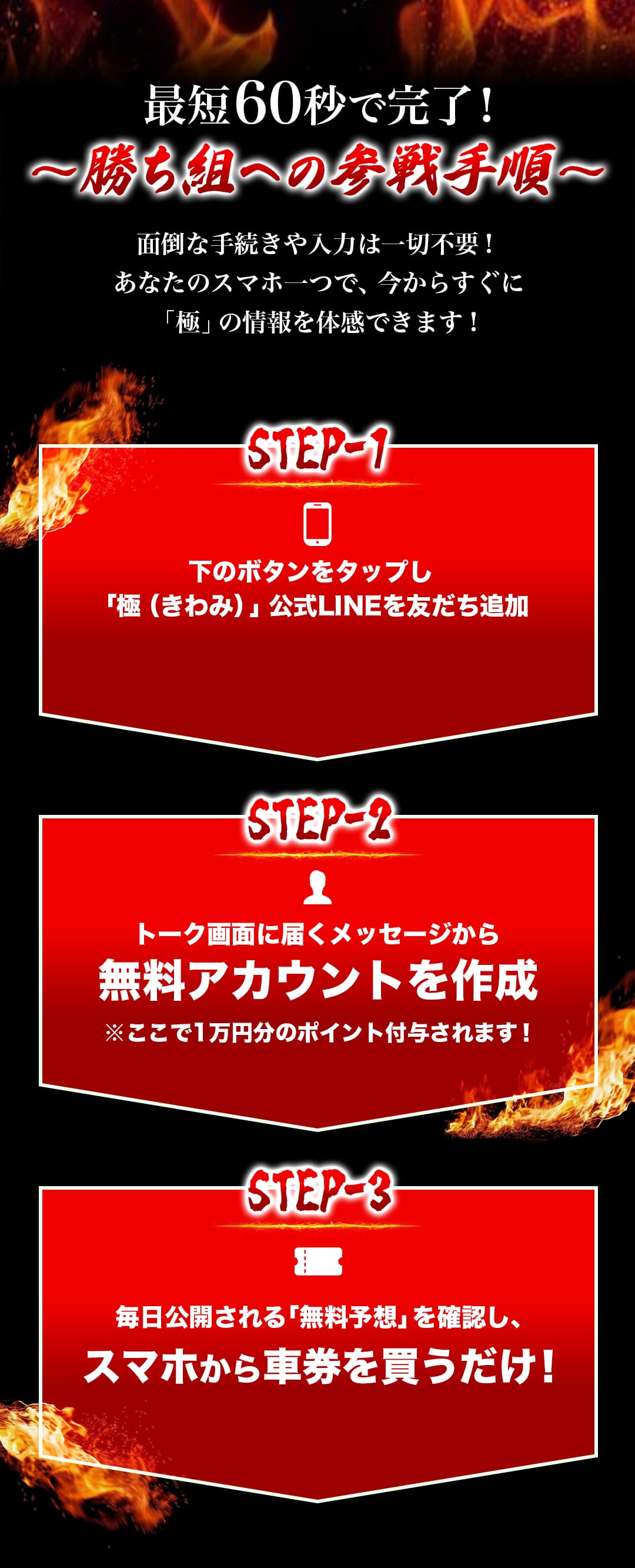 最短60秒で完了！ 〜勝ち組への参戦手順〜 面倒な手続きや入力は一切不要！あなたのスマホ一つで、今からすぐに「極」の情報を体感できます！ STEP-1 下のボタンをタップし「極（きわみ）」公式LINEを友だち追加 STEP-2 トーク画面に届くメッセージから無料アカウントを作成 ※ここで1万円分のポイント付与されます！ STEP-3 毎日公開される「無料予想」を確認し、スマホから車券を買うだけ！