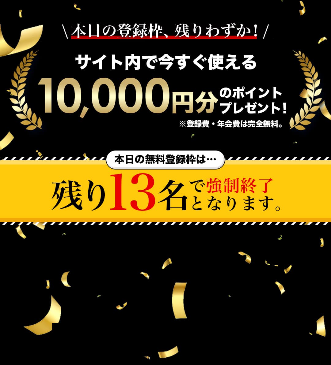 \本日の登録枠、残りわずか！/ サイト内で今すぐ使える10,000円分のポイントプレゼント！※登録費・年会費は完全無料。 本日の無料登録枠は…残り13名で強制終了となります。