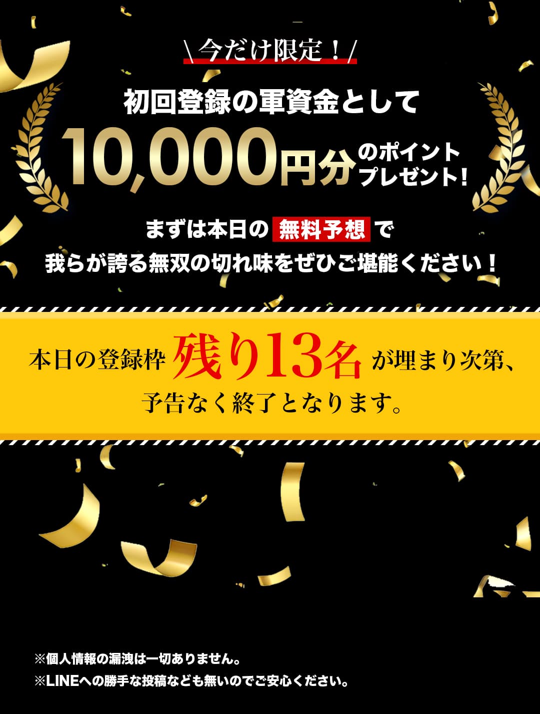 \今だけ限定！/ 初回登録の軍資金として10,000円分のポイントプレゼント！まずは本日の無料予想で我らが誇る無双の切れ味をぜひご堪能ください！本日の登録枠残り13名が埋まり次第、予告なく終了となります。※個人情報の漏洩は一切ありません。※LINEへの勝手な投稿なども無いのでご安心ください。